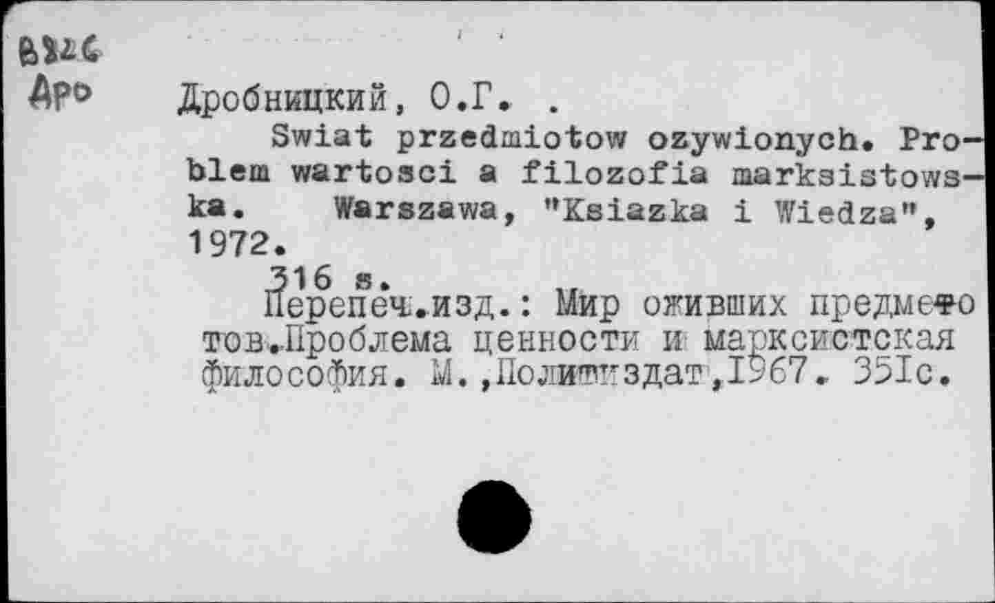 ﻿Дробницкий, О.Г. .
Зтеха! рггес1ш1о1ом/ огуи!опусЬ. Рго Ъ1еш ууаг1озс± а ШогоРХа тагкз1з1оууз ка. ТЛГагзааюа, "КзХагка 1 !Г1е<1га", 1972.
31о з. ..
Перепеч.изд.: Мир обивших предмете фтов^Проблема ценности и марксистская философия. М. »Политиздат1,1967. 351с.